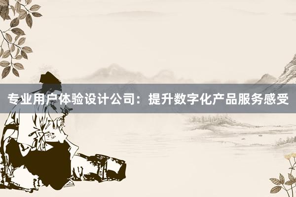 专业用户体验设计公司：提升数字化产品服务感受