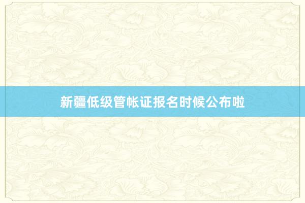 新疆低级管帐证报名时候公布啦