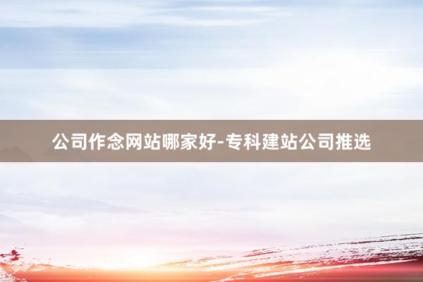 公司作念网站哪家好-专科建站公司推选