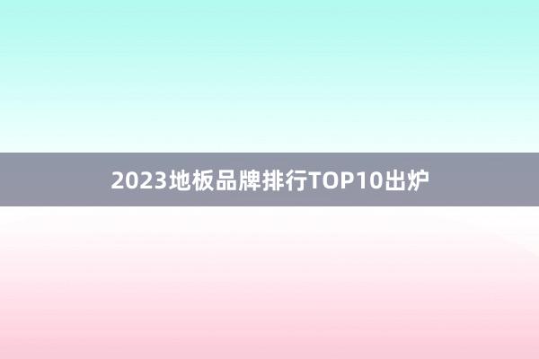 2023地板品牌排行TOP10出炉