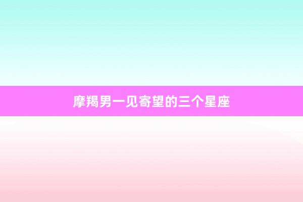 摩羯男一见寄望的三个星座
